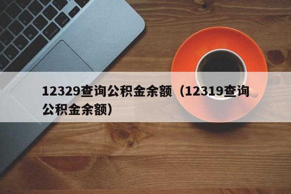 12329查询公积金余额（12319查询公积金余额）