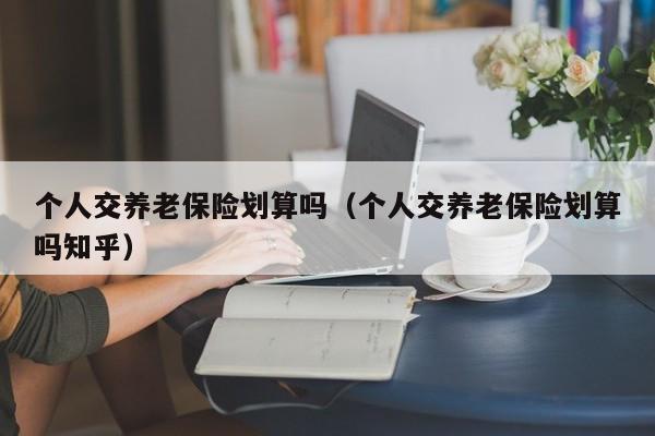 个人交养老保险划算吗（个人交养老保险划算吗知乎）