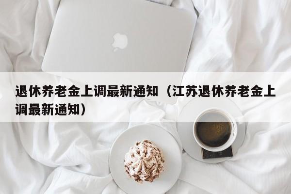 退休养老金上调最新通知（江苏退休养老金上调最新通知）
