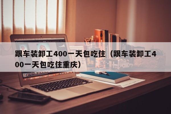 跟车装卸工400一天包吃住（跟车装卸工400一天包吃住重庆）