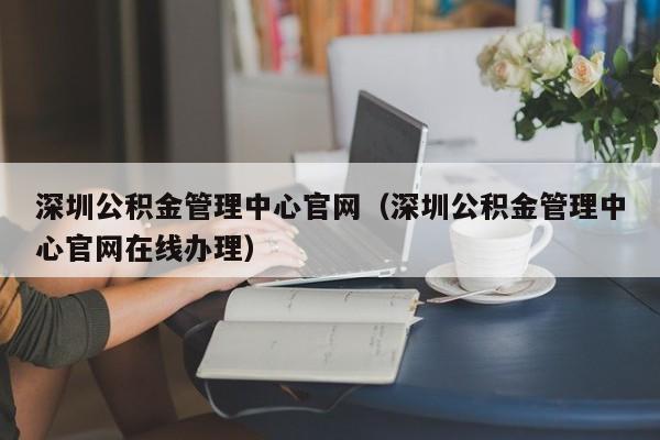 深圳公积金管理中心官网（深圳公积金管理中心官网在线办理）