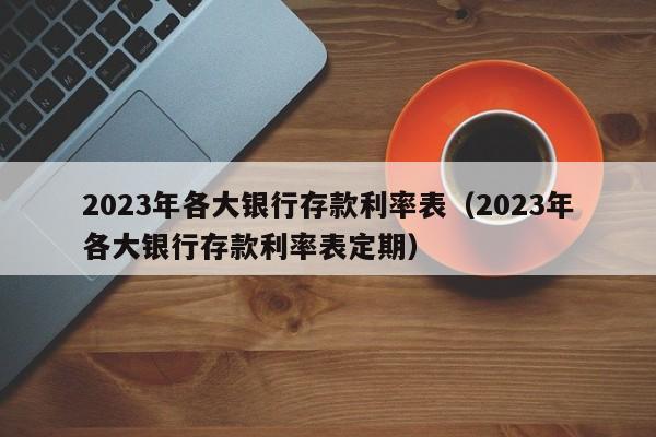 2023年各大银行存款利率表（2023年各大银行存款利率表定期）
