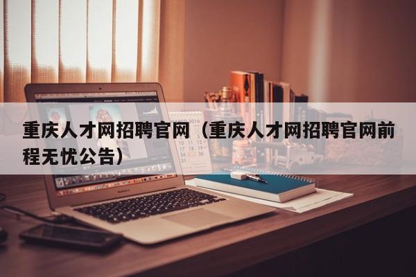重庆人才网招聘官网（重庆人才网招聘官网前程无忧公告）