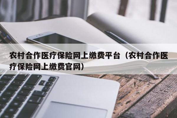 农村合作医疗保险网上缴费平台（农村合作医疗保险网上缴费官网）