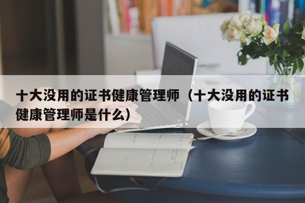 十大没用的证书健康管理师（十大没用的证书健康管理师是什么）