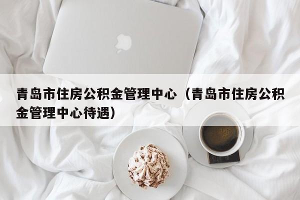 青岛市住房公积金管理中心（青岛市住房公积金管理中心待遇）