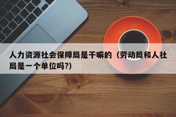 人力资源社会保障局是干嘛的（劳动局和人社局是一个单位吗?）
