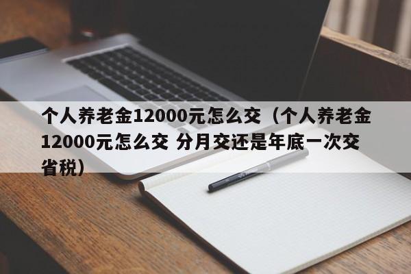 个人养老金12000元怎么交（个人养老金12000元怎么交 分月交还是年底一次交省税）