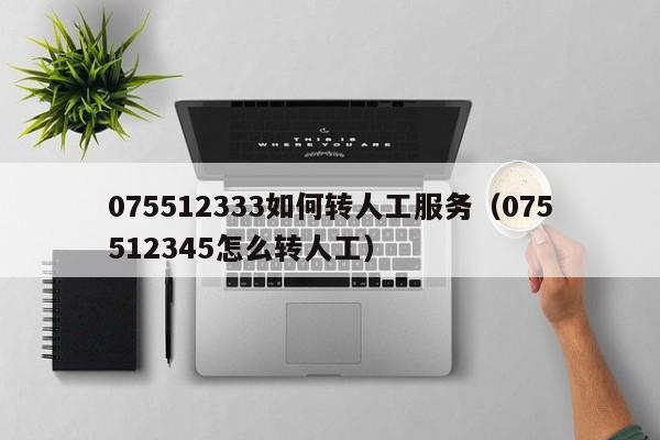 075512333如何转人工服务（075512345怎么转人工）