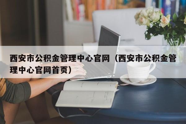 西安市公积金管理中心官网（西安市公积金管理中心官网首页）