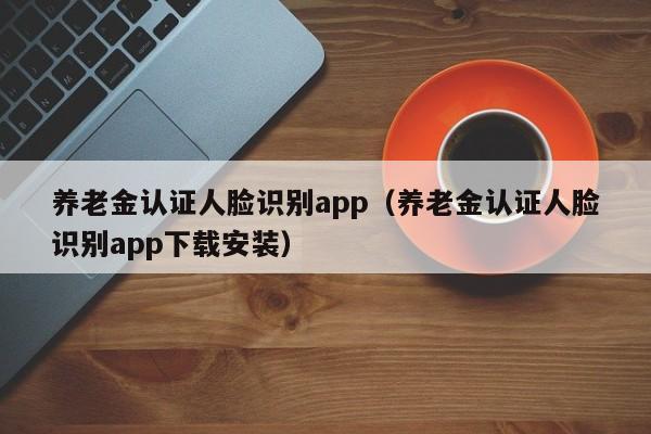 养老金认证人脸识别app（养老金认证人脸识别app下载安装）