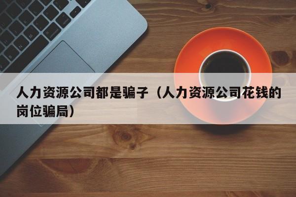 人力资源公司都是骗子（人力资源公司花钱的岗位骗局）