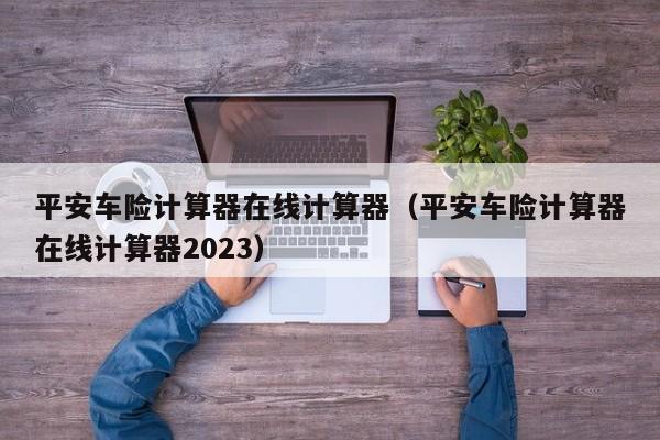 平安车险计算器在线计算器（平安车险计算器在线计算器2023）