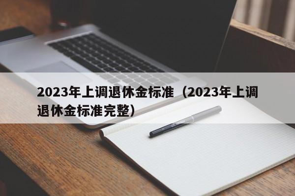2023年上调退休金标准（2023年上调退休金标准完整）