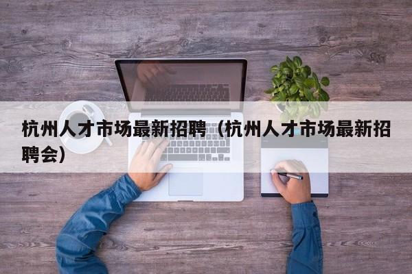 杭州人才市场最新招聘（杭州人才市场最新招聘会）