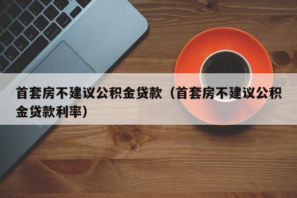 首套房不建议公积金贷款（首套房不建议公积金贷款利率）