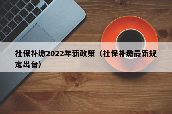 社保补缴2022年新政策（社保补缴最新规定出台）