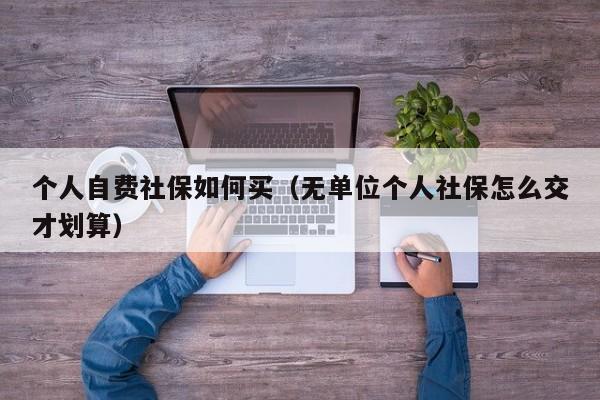 个人自费社保如何买（无单位个人社保怎么交才划算）