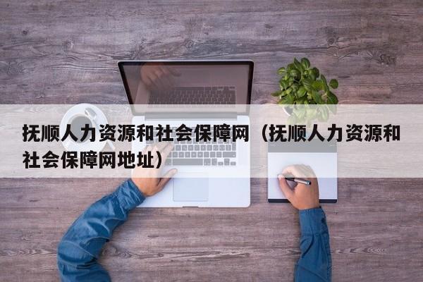 抚顺人力资源和社会保障网（抚顺人力资源和社会保障网地址）