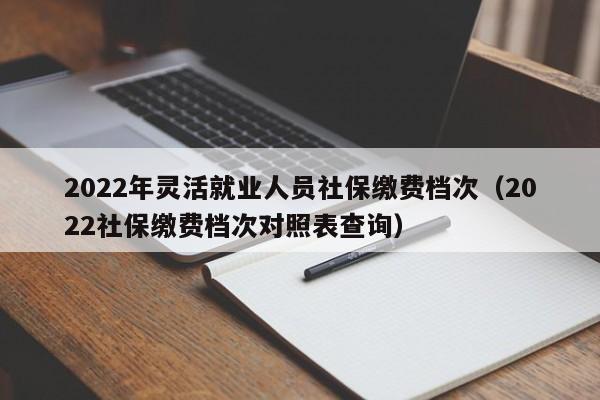 2022年灵活就业人员社保缴费档次（2022社保缴费档次对照表查询）