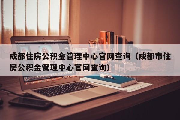 成都住房公积金管理中心官网查询（成都市住房公积金管理中心官网查询）