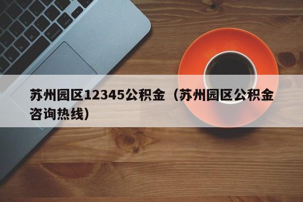 苏州园区12345公积金（苏州园区公积金咨询热线）
