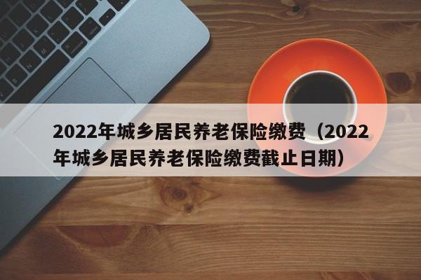 2022年城乡居民养老保险缴费（2022年城乡居民养老保险缴费截止日期）