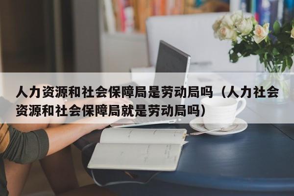 人力资源和社会保障局是劳动局吗（人力社会资源和社会保障局就是劳动局吗）