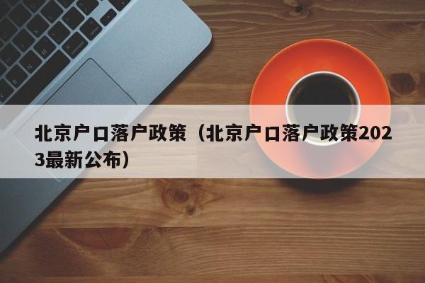 北京户口落户政策（北京户口落户政策2023最新公布）