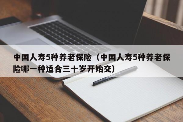 中国人寿5种养老保险（中国人寿5种养老保险哪一种适合三十岁开始交）