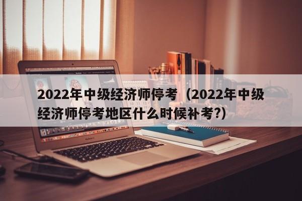 2022年中级经济师停考（2022年中级经济师停考地区什么时候补考?）
