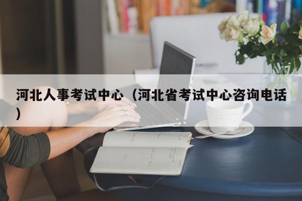 河北人事考试中心（河北省考试中心咨询电话）
