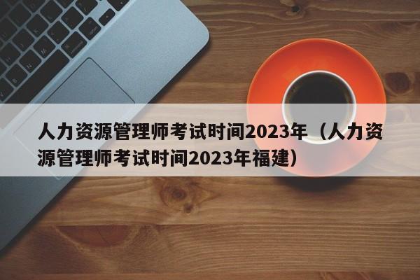 人力资源管理师考试时间2023年（人力资源管理师考试时间2023年福建）