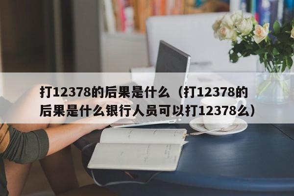 打12378的后果是什么（打12378的后果是什么银行人员可以打12378么）