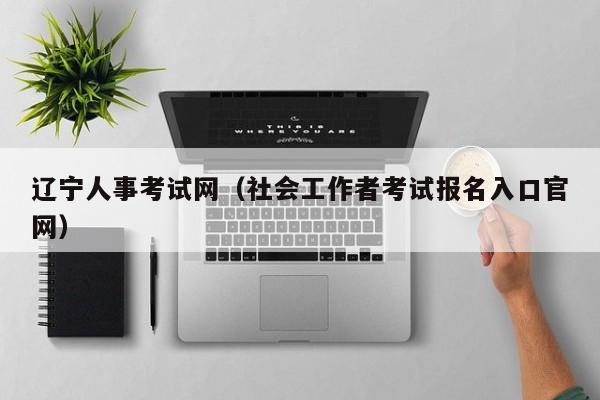 辽宁人事考试网（社会工作者考试报名入口官网）