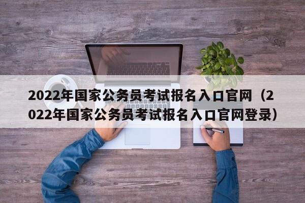 2022年国家公务员考试报名入口官网（2022年国家公务员考试报名入口官网登录）