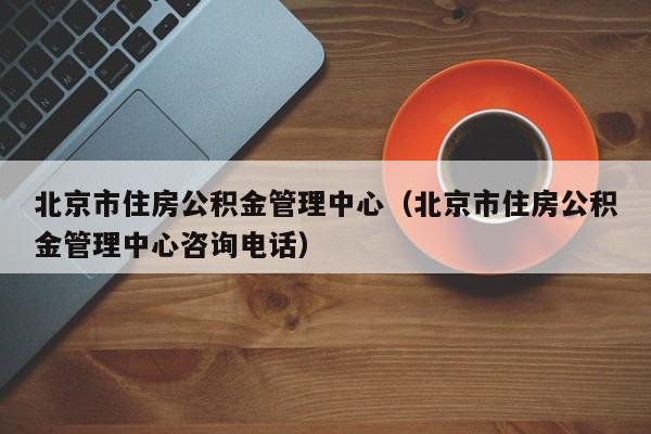 北京市住房公积金管理中心（北京市住房公积金管理中心咨询电话）