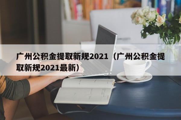 广州公积金提取新规2021（广州公积金提取新规2021最新）