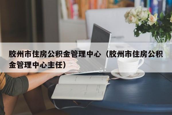 胶州市住房公积金管理中心（胶州市住房公积金管理中心主任）