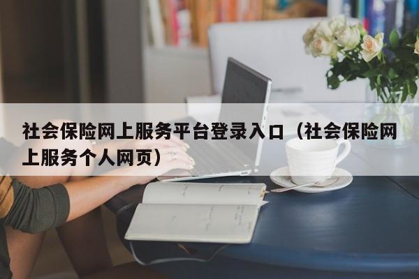 社会保险网上服务平台登录入口（社会保险网上服务个人网页）