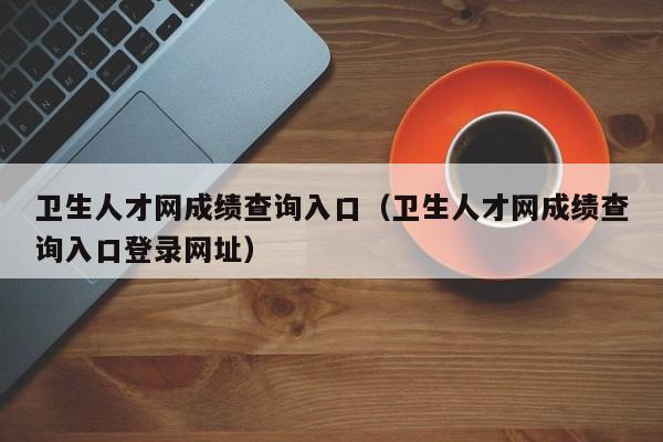 卫生人才网成绩查询入口（卫生人才网成绩查询入口登录网址）