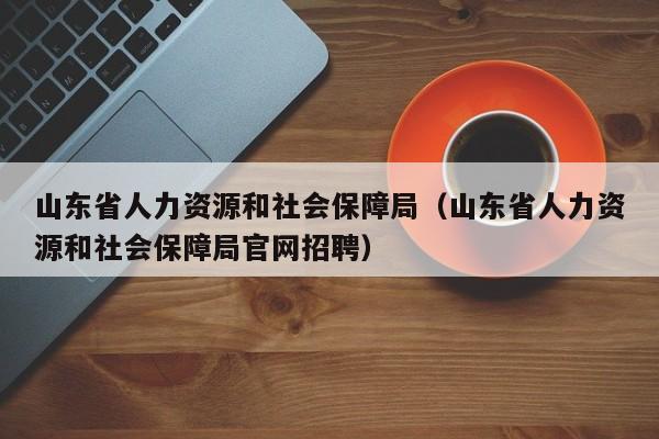 山东省人力资源和社会保障局（山东省人力资源和社会保障局官网招聘）