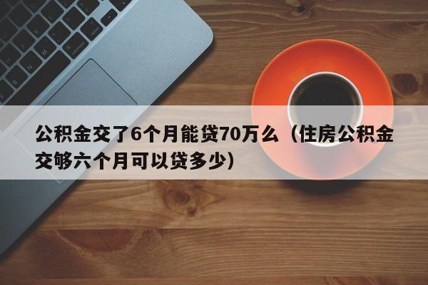 公积金交了6个月能贷70万么（住房公积金交够六个月可以贷多少）