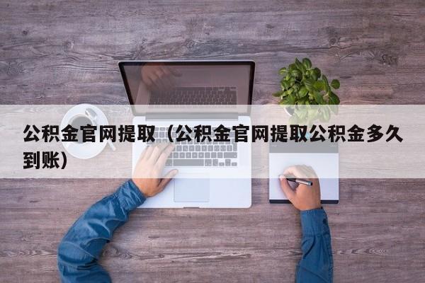 公积金官网提取（公积金官网提取公积金多久到账）