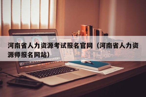 河南省人力资源考试报名官网（河南省人力资源师报名网站）
