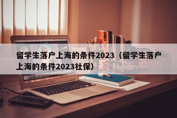 留学生落户上海的条件2023（留学生落户上海的条件2023社保）