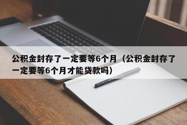 公积金封存了一定要等6个月（公积金封存了一定要等6个月才能贷款吗）