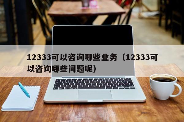 12333可以咨询哪些业务（12333可以咨询哪些问题呢）