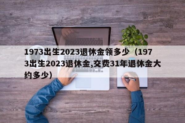1973出生2023退休金领多少（1973出生2023退休金,交费31年退休金大约多少）