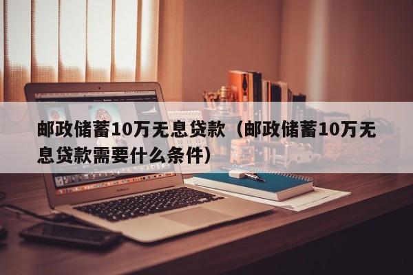 邮政储蓄10万无息贷款（邮政储蓄10万无息贷款需要什么条件）